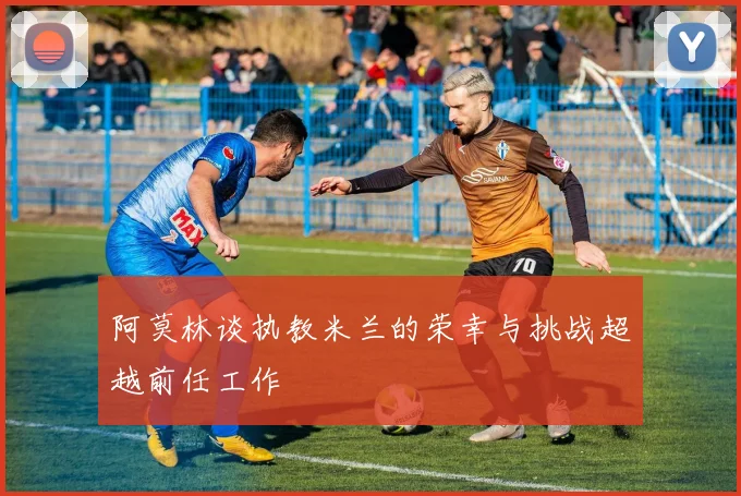 阿莫林谈执教米兰的荣幸与挑战超越前任工作