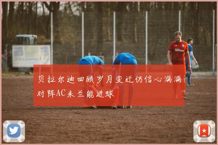 贝拉尔迪回顾岁月变迁仍信心满满对阵AC米兰能进球