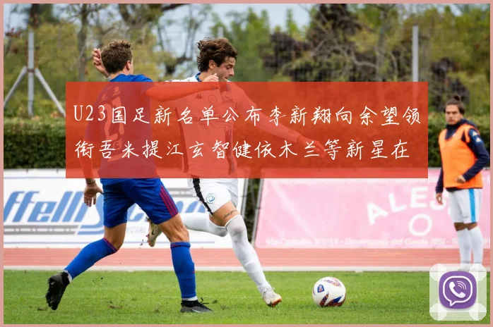 U23国足新名单公布李新翔向余望领衔吾米提江玄智健依木兰等新星在列
