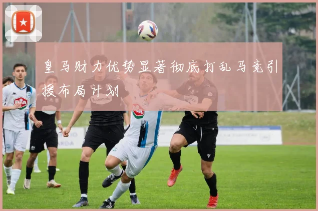 皇马财力优势显著彻底打乱马竞引援布局计划