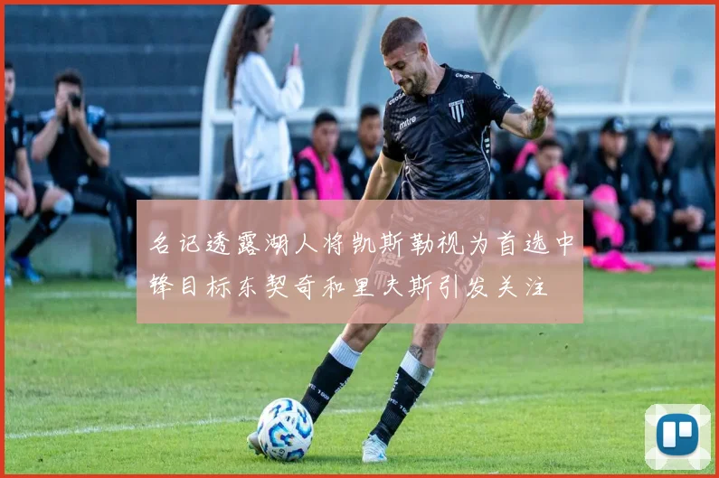 名记透露湖人将凯斯勒视为首选中锋目标东契奇和里夫斯引发关注