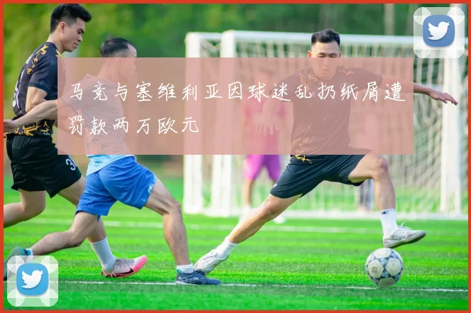 马竞与塞维利亚因球迷乱扔纸屑遭罚款两万欧元