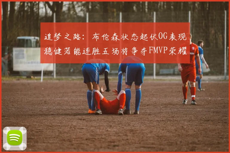 追梦之路：布伦森状态起伏OG表现稳健若能连胜五场将争夺FMVP荣耀