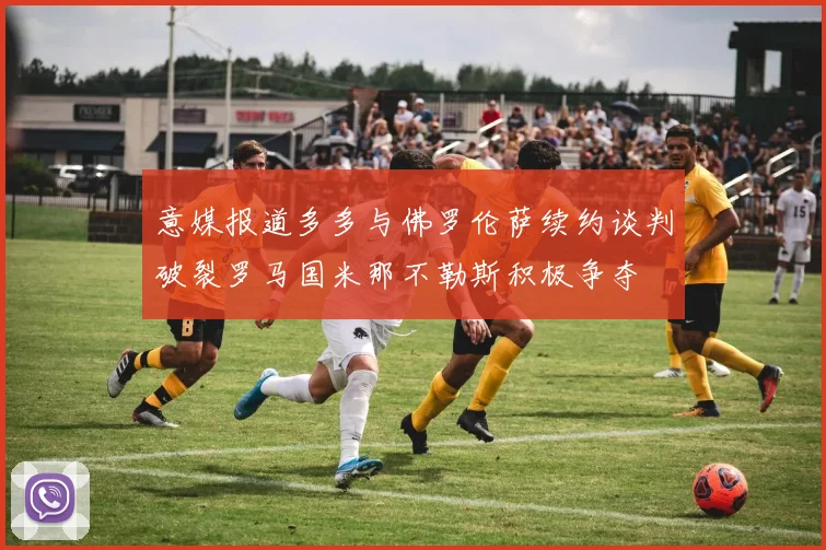 意媒报道多多与佛罗伦萨续约谈判破裂罗马国米那不勒斯积极争夺