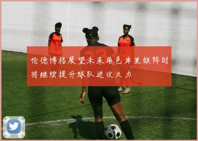 伦德博格展望未来角色库里缺阵时将继续提升球队进攻火力
