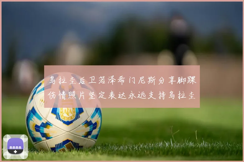 乌拉圭后卫若泽希门尼斯分享脚踝伤情照片坚定表达永远支持乌拉圭
