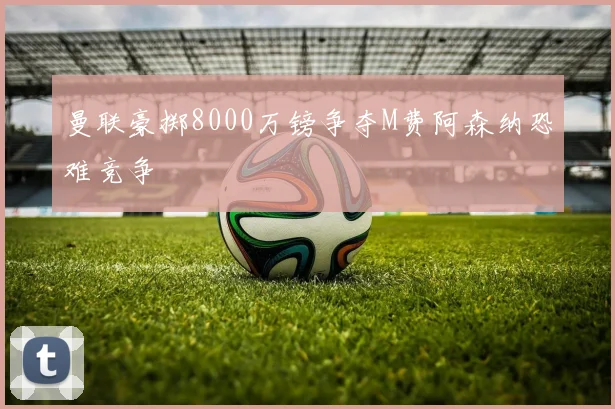 曼联豪掷8000万镑争夺M费阿森纳恐难竞争