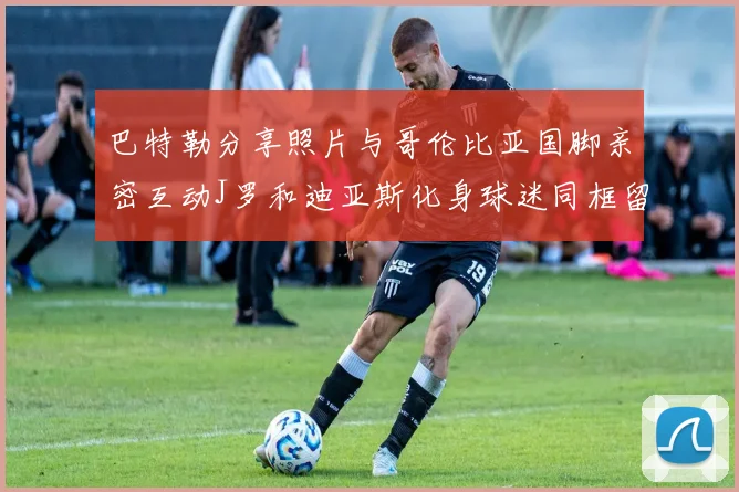 巴特勒分享照片与哥伦比亚国脚亲密互动J罗和迪亚斯化身球迷同框留念