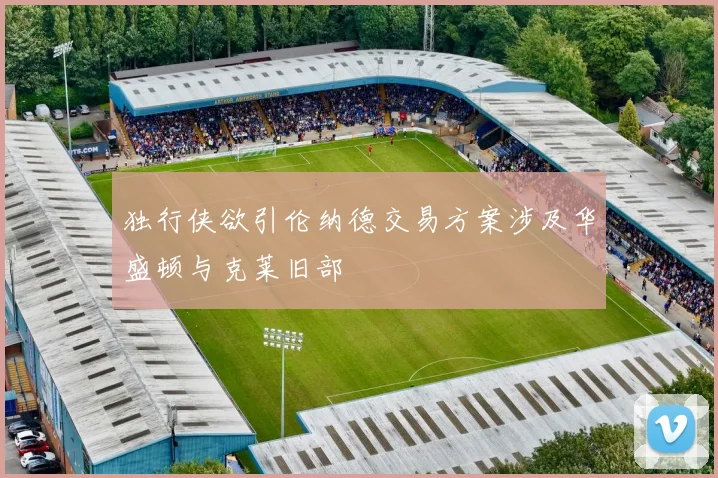 独行侠欲引伦纳德交易方案涉及华盛顿与克莱旧部