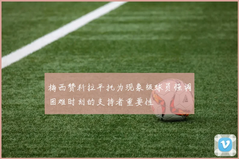 梅西赞科拉平托为现象级球员强调困难时刻的支持者重要性